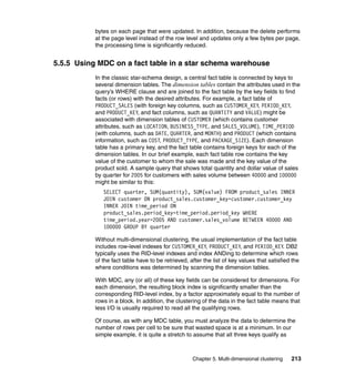 bytes on each page that were updated. In addition, because the delete performs
           at the page level instead of the row level and updates only a few bytes per page,
           the processing time is significantly reduced.


5.5.5 Using MDC on a fact table in a star schema warehouse
           In the classic star-schema design, a central fact table is connected by keys to
           several dimension tables. The dimension tables contain the attributes used in the
           query’s WHERE clause and are joined to the fact table by the key fields to find
           facts (or rows) with the desired attributes. For example, a fact table of
           PRODUCT_SALES (with foreign key columns, such as CUSTOMER_KEY, PERIOD_KEY,
           and PRODUCT_KEY, and fact columns, such as QUANTITY and VALUE) might be
           associated with dimension tables of CUSTOMER (which contains customer
           attributes, such as LOCATION, BUSINESS_TYPE, and SALES_VOLUME), TIME_PERIOD
           (with columns, such as DATE, QUARTER, and MONTH) and PRODUCT (which contains
           information, such as COST, PRODUCT_TYPE, and PACKAGE_SIZE). Each dimension
           table has a primary key, and the fact table contains foreign keys for each of the
           dimension tables. In our brief example, each fact table row contains the key
           value of the customer to whom the sale was made and the key value of the
           product sold. A sample query that shows total quantity and dollar value of sales
           by quarter for 2005 for customers with sales volume between 40000 and 100000
           might be similar to this:
              SELECT quarter, SUM(quantity), SUM(value) FROM product_sales INNER
              JOIN customer ON product_sales.customer_key=customer.customer_key
              INNER JOIN time_period ON
              product_sales.period_key=time_period.period_key WHERE
              time_period.year=2005 AND customer.sales_volume BETWEEN 40000 AND
              100000 GROUP BY quarter

           Without multi-dimensional clustering, the usual implementation of the fact table
           includes row-level indexes for CUSTOMER_KEY, PRODUCT_KEY, and PERIOD_KEY. DB2
           typically uses the RID-level indexes and index ANDing to determine which rows
           of the fact table have to be retrieved, after the list of key values that satisfied the
           where conditions was determined by scanning the dimension tables.

           With MDC, any (or all) of these key fields can be considered for dimensions. For
           each dimension, the resulting block index is significantly smaller than the
           corresponding RID-level index, by a factor approximately equal to the number of
           rows in a block. In addition, the clustering of the data in the fact table means that
           less I/O is usually required to read all the qualifying rows.

           Of course, as with any MDC table, you must analyze the data to determine the
           number of rows per cell to be sure that wasted space is at a minimum. In our
           simple example, it is quite a stretch to assume that all three keys qualify as



                                                    Chapter 5. Multi-dimensional clustering   213
 
