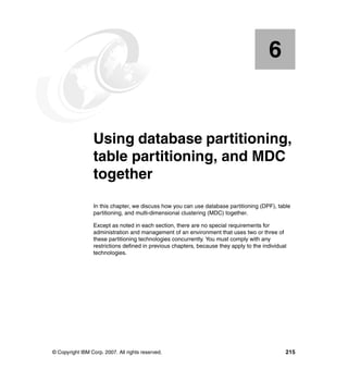 6


    Chapter 6.   Using database partitioning,
                 table partitioning, and MDC
                 together
                 In this chapter, we discuss how you can use database partitioning (DPF), table
                 partitioning, and multi-dimensional clustering (MDC) together.

                 Except as noted in each section, there are no special requirements for
                 administration and management of an environment that uses two or three of
                 these partitioning technologies concurrently. You must comply with any
                 restrictions defined in previous chapters, because they apply to the individual
                 technologies.




© Copyright IBM Corp. 2007. All rights reserved.                                               215
 