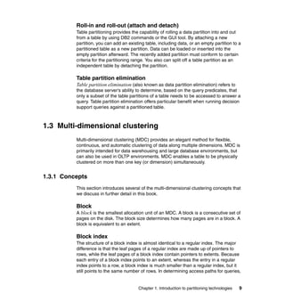 Roll-in and roll-out (attach and detach)
          Table partitioning provides the capability of rolling a data partition into and out
          from a table by using DB2 commands or the GUI tool. By attaching a new
          partition, you can add an existing table, including data, or an empty partition to a
          partitioned table as a new partition. Data can be loaded or inserted into the
          empty partition afterward. The recently added partition must conform to certain
          criteria for the partitioning range. You also can split off a table partition as an
          independent table by detaching the partition.

          Table partition elimination
          Table partition elimination (also known as data partition elimination) refers to
          the database server’s ability to determine, based on the query predicates, that
          only a subset of the table partitions of a table needs to be accessed to answer a
          query. Table partition elimination offers particular benefit when running decision
          support queries against a partitioned table.



1.3 Multi-dimensional clustering
          Multi-dimensional clustering (MDC) provides an elegant method for flexible,
          continuous, and automatic clustering of data along multiple dimensions. MDC is
          primarily intended for data warehousing and large database environments, but
          can also be used in OLTP environments. MDC enables a table to be physically
          clustered on more than one key (or dimension) simultaneously.


1.3.1 Concepts
          This section introduces several of the multi-dimensional clustering concepts that
          we discuss in further detail in this book.

          Block
          A block is the smallest allocation unit of an MDC. A block is a consecutive set of
          pages on the disk. The block size determines how many pages are in a block. A
          block is equivalent to an extent.

          Block index
          The structure of a block index is almost identical to a regular index. The major
          difference is that the leaf pages of a regular index are made up of pointers to
          rows, while the leaf pages of a block index contain pointers to extents. Because
          each entry of a block index points to an extent, whereas the entry in a regular
          index points to a row, a block index is much smaller than a regular index, but it
          still points to the same number of rows. In determining access paths for queries,


                                         Chapter 1. Introduction to partitioning technologies   9
 