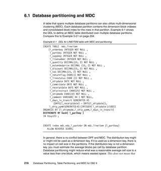 6.1 Database partitioning and MDC
               A table that spans multiple database partitions can also utilize multi-dimensional
               clustering (MDC). Each database partition contains the dimension block indexes
               and consolidated block index for the rows in that partition. Example 6-1 shows
               the DDL to define an MDC table distributed over multiple database partitions.
               Compare this to Example 5-21 on page 204.

               Example 6-1 DDL for LINEITEM table with MDC and partitioning
               CREATE TABLE mdc.lineitem
                   (l_orderkey INTEGER NOT NULL ,
                    l_partkey INTEGER NOT NULL ,
                    l_suppkey INTEGER NOT NULL ,
                    l_linenumber INTEGER NOT NULL ,
                    l_quantity DECIMAL(15, 2) NOT NULL ,
                    l_extendedprice DECIMAL (15, 2) NOT NULL ,
                    l_discount DECIMAL(15, 2) NOT NULL ,
                    l_tax DECIMAL(15, 2) NOT NULL ,
                    l_returnflag CHAR(1) NOT NULL ,
                    l_linestatus CHAR (1) NOT NULL ,
                    l_shipdate DATE NOT NULL ,
                    l_commitdate DATE NOT NULL ,
                    l_receiptdate DATE NOT NULL ,
                    l_shipinstruct CHAR(25) NOT NULL ,
                    l_shipmode CHAR(10) NOT NULL ,
                    l_comment VARCHAR( 44 ) NOT NULL,
                    l_days_in_transit GENERATED AS
                       (DAYS(l_receiptdate) - DAYS(l_shipdate)),
                    l_ship_yymm GENERATED AS (INTEGER( l_shipdate )/100))
               ORGANIZE BY (l_shipmode,l_ship_yymm,l_days_in_transit)
               DISTRIBUTE BY hash( l_partkey )
               IN tbsp123 ;


               CREATE index mdc.ndx_l_partnbr ON mdc.lineitem (l_partkey)
                  ALLOW REVERSE SCANS;


               In general, there is no conflict between DPF and MDC. The distribution key might
               or might not be used as a dimension key. If it is used as a dimension key, there is
               no impact on cell size in the partitions. If the distribution key is not a dimension
               key, you must estimate the average blocks per cell by database partition.
               Database partitioning might reduce what was a reasonable average cell size to a
               value less than one block, which means wasted space. This does not mean that


216   Database Partitioning, Table Partitioning, and MDC for DB2 9
 