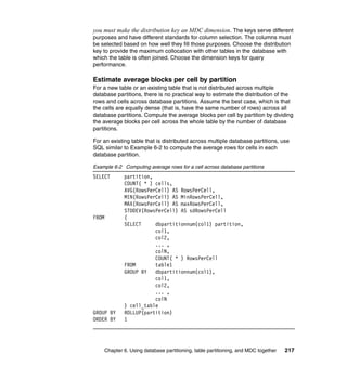 you must make the distribution key an MDC dimension. The keys serve different
purposes and have different standards for column selection. The columns must
be selected based on how well they fill those purposes. Choose the distribution
key to provide the maximum collocation with other tables in the database with
which the table is often joined. Choose the dimension keys for query
performance.

Estimate average blocks per cell by partition
For a new table or an existing table that is not distributed across multiple
database partitions, there is no practical way to estimate the distribution of the
rows and cells across database partitions. Assume the best case, which is that
the cells are equally dense (that is, have the same number of rows) across all
database partitions. Compute the average blocks per cell by partition by dividing
the average blocks per cell across the whole table by the number of database
partitions.

For an existing table that is distributed across multiple database partitions, use
SQL similar to Example 6-2 to compute the average rows for cells in each
database partition.

Example 6-2 Computing average rows for a cell across database partitions
SELECT         partition,
               COUNT( * ) cells,
               AVG(RowsPerCell) AS RowsPerCell,
               MIN(RowsPerCell) AS MinRowsPerCell,
               MAX(RowsPerCell) AS maxRowsPerCell,
               STDDEV(RowsPerCell) AS sdRowsPerCell
FROM           (
               SELECT     dbpartitionnum(col1) partition,
                          col1,
                          col2,
                          ... ,
                          colN,
                          COUNT( * ) RowsPerCell
               FROM       table1
               GROUP BY   dbpartitionnum(col1),
                          col1,
                          col2,
                          ... ,
                          colN
               ) cell_table
GROUP BY       ROLLUP(partition)
ORDER BY       1




       Chapter 6. Using database partitioning, table partitioning, and MDC together   217
 