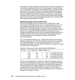 If the data is not evenly distributed, look for partitions that have an average rows
               in a cell that is significantly lower than the overall average. This might indicate
               more wasted space in that partition, which translates into more space required to
               store the cells in the partition. Because the partitioned database allocates the
               table space equally across partitions, this means that the amount of additional
               space is multiplied by the number of partitions. For example, if a table requires
               five extents in most partitions, but one of the partitions requires seven extents,
               each partition has seven extents allocated for the table. This is a function of DPF.
               MDC might simply exacerbate the condition.

               Determining page size and extent size
               Determining the page size and the extent size for an MDC table in a DPF
               environment is essentially the same as for a non-partitioned environment. The
               major difference is that the average rows in a cell must be computed at the
               partition level. If the distribution key is a dimension key, the averages are the
               same as for the non-partitioned table calculations (as calculated with the SQL in
               Example 5-4 on page 182). Otherwise (and this is normally the case), the
               averages are approximately equal to the non-partitioned average divided by the
               number of partitions. This usually means that your best page size and best
               extent size are smaller than the optimum values for the equivalent
               non-partitioned table.

               In our non-partitioned example (5.5.2, “Utilizing both dimension and row-level
               indexes” on page 201), the LINEITEM table had an average rows in a cell of 686
               with a standard deviation of 131 and an average row size of 139. When we
               executed a query based on the SQL shown in Example 6-2 on page 217, we got
               the results shown in Example 6-3.

               Example 6-3 Average rows in cell for partitioned MDC LINEITEM table
               PARTITION   CELLS ROWSPERCELL MINROWS MAXROWS SD
               --------- ------- ----------- ------- ------- ------------------------
               1           17445         228       1     304    +4.46416060975245E+001
               2           17440         229       1     311    +4.45760485138464E+001
               3           17445         229       1     308    +4.45651991378273E+001
               -           52330         229       1     311    +4.45962812765570E+001

               We use the methodology that is described in “Determine candidate page size
               and extent size combinations” on page 182 to choose the page size and extent
               size. If we use 228 and 46 as the average and standard deviation (taking the
               smallest average and the highest deviation give a worst case estimation of the
               probability of a small cell), we get Table 6-1 on page 219. In this table, it is
               obvious that the only good choice for page size and extent size is 4096 bytes for
               the page and 4 pages in an extent.



218   Database Partitioning, Table Partitioning, and MDC for DB2 9
 