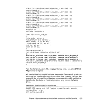 USING ( FILE '/db2/db2inst4/db02/inv_tbsp2007_ix.dbf'      12800 ) ON
DBPARTITIONNUMS (2)
USING ( FILE '/db2/db2inst4/db03/inv_tbsp2007_ix.dbf'      12800 ) ON
DBPARTITIONNUMS (3)
USING ( FILE '/db2/db2inst4/db04/inv_tbsp2007_ix.dbf'      12800 ) ON
DBPARTITIONNUMS (4)
USING ( FILE '/db2/db2inst4/db05/inv_tbsp2007_ix.dbf'      12800 ) ON
DBPARTITIONNUMS (5)
USING ( FILE '/db2/db2inst4/db06/inv_tbsp2007_ix.dbf'      12800 ) ON
DBPARTITIONNUMS (6)
USING ( FILE '/db2/db2inst4/db07/inv_tbsp2007_ix.dbf'      12800 ) ON
DBPARTITIONNUMS (7)
AUTORESIZE YES
BUFFERPOOL dbpg2007bp1 ;

CREATE TABLE invoice_part_2007
(
CUSTNO BIGINT NOT NULL ,
TRANSACTION_DATE DATE NOT NULL ,
AMOUNT DECIMAL (15, 2) NOT NULL ,
CUSTNAME CHARACTER (10) NOT NULL ,
TIME TIME NOT NULL,
REGION INT NOT NULL
)
INDEX IN inv_tbsp2007_ix
PARTITION BY RANGE (TRANSACTION_DATE NULLS LAST)
(
PARTITION inv_0 STARTING FROM ('01/01/2007') INCLUSIVE IN inv_tbsp2007_00 ,
PARTITION inv_1 STARTING FROM ('04/01/2007') INCLUSIVE IN inv_tbsp2007_01 ,
PARTITION inv_2 STARTING FROM ('07/01/2007') INCLUSIVE IN inv_tbsp2007_02 ,
PARTITION inv_3 STARTING FROM ('10/01/2007') INCLUSIVE ENDING AT ('12/31/2007')
INCLUSIVE IN inv_tbsp2007_03
);


Note the shortened version of the range partitioning syntax where the ENDING
AT parameter is implied.

We inserted data into the table using the statement in Example 6-5. As you can
see, there was considerable randomization of the data. However, the insert was
very quick due to the partitioned database resources and the table partitioning
that allow the distribution of the containers over a large number of physical
drives.

Example 6-5 Insert command for random data
INSERT INTO invoice_part_2007 (custno, transaction_date, amount,
custname,time, region)
WITH custnos(custno) AS


    Chapter 6. Using database partitioning, table partitioning, and MDC together   223
 