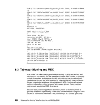 USING ( FILE '/db2/mclaua/db03/inv_tbsp2007_ix.dbf'    12800 ) ON DBPARTITIONNUMS
               (3)
               USING ( FILE '/db2/mclaua/db04/inv_tbsp2007_ix.dbf'    12800 ) ON DBPARTITIONNUMS
               (4)
               USING ( FILE '/db2/mclaua/db05/inv_tbsp2007_ix.dbf'    12800 ) ON DBPARTITIONNUMS
               (5)
               USING ( FILE '/db2/mclaua/db06/inv_tbsp2007_ix.dbf'    12800 ) ON DBPARTITIONNUMS
               (6)
               USING ( FILE '/db2/mclaua/db07/inv_tbsp2007_ix.dbf'    12800 ) ON DBPARTITIONNUMS
               (7)
               AUTORESIZE YES
               BUFFERPOOL dbpg2007bp1 ;

               CREATE TABLE invoice_part_2007
               (
               custno BIGINT NOT NULL ,
               transaction_date DATE NOT NULL ,
               amount DECIMAL (15, 2) NOT NULL ,
               custname CHARACTER (10) NOT NULL ,
               time TIME NOT NULL,
               region INT NOT NULL
               )
               INDEX IN inv_tbsp2007_ix
               PARTITION BY RANGE (TRANSACTION_DATE NULLS LAST)
               (
               PARTITION inv_0 STARTING FROM ('01/01/2007') INCLUSIVE IN inv_tbsp2007_00 ,
               PARTITION inv_1 STARTING FROM ('04/01/2007') INCLUSIVE IN inv_tbsp2007_01 ,
               PARTITION inv_2 STARTING FROM ('07/01/2007') INCLUSIVE IN inv_tbsp2007_02 ,
               PARTITION inv_3 STARTING FROM ('10/01/2007') INCLUSIVE ENDING AT ('12/31/2007')
               INCLUSIVE IN inv_tbsp2007_03
               );




6.3 Table partitioning and MDC
               MDC tables can take advantage of table partitioning to provide scalability and
               roll-in/roll-out functionality. For the query performance, MDC is best for querying
               multiple dimensions, and table partitioning helps through partition elimination.
               Use table partitioning and MDC together for maximum benefit. Use the Design
               Advisor in designing a table partitioned table with MDC. You first define table
               partitioning based on roll-out strategy. With ranges defined, Design Advisor
               recommends appropriate MDC dimensions.

               Because table partitioning performs a similar function to clustering, there is
               generally no benefit in partitioning a table on a column and then using that same
               column as a dimension. However, if the partitioning is at a coarser granularity



228   Database Partitioning, Table Partitioning, and MDC for DB2 9
 