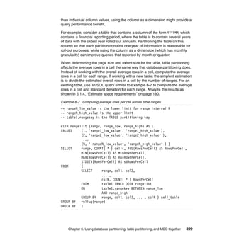 than individual column values, using the column as a dimension might provide a
query performance benefit.

For example, consider a table that contains a column of the form YYYYMM, which
contains a financial reporting period, where the table is to contain several years
of data with the oldest year rolled out annually. Partitioning the table on this
column so that each partition contains one year of information is reasonable for
roll-out purposes, while using the column as a dimension (which has monthly
granularity) can improve queries that reported by month or quarter.

When determining the page size and extent size for the table, table partitioning
affects the average rows in a cell the same way that database partitioning does.
Instead of working with the overall average rows in a cell, compute the average
rows in a cell for each range. If working with a new table, the simplest estimation
is to divide the estimated overall rows in a cell by the number of ranges. For an
existing table, use an SQL query similar to Example 6-7 to compute the average
rows in a cell and standard deviation for each range. Analyze the results as
shown in 5.1.4, “Estimate space requirements” on page 180.

Example 6-7 Computing average rows per cell across table ranges
-- rangeN_low_value is the lower limit for range interval N
-- rangeN_high_value is the upper limit
-- table1.rangekey is the TABLE partitioning key

WITH rangelist (range, range_low, range_high) AS (
VALUES     (1, 'range1_low_value', 'range1_high_value'),
           (2, 'range2_low_value', 'range2_high_value' ),
             ...
           (N, ' rangeN_low_value', 'rangeN_high_value' ) )
SELECT     range, COUNT( * ) cells, AVG(RowsPerCell) AS RowsPerCell,
           MIN(RowsPerCell) AS MinRowsPerCell,
           MAX(RowsPerCell) AS maxRowsPerCell,
           STDDEV(RowsPerCell) AS sdRowsPerCell
FROM       (
           SELECT     range, col1, col2,
                      ... ,
                      colN, COUNT( * ) RowsPerCell
           FROM       table1 INNER JOIN rangelist
           ON         table1.rangekey BETWEEN range_low
                      AND range_high
           GROUP BY   range, col1, col2, ... , colN ) cell_table
GROUP BY   rollup(range)
ORDER BY   1




    Chapter 6. Using database partitioning, table partitioning, and MDC together   229
 