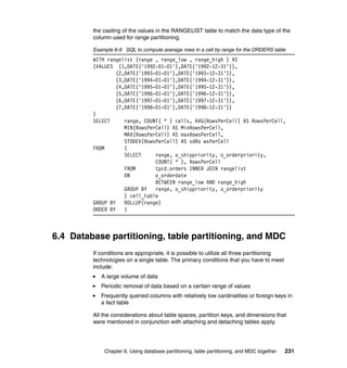 the casting of the values in the RANGELIST table to match the data type of the
         column used for range partitioning.

         Example 6-9 SQL to compute average rows in a cell by range for the ORDERS table
         WITH rangelist (range , range_low , range_high ) AS
         (VALUES (1,DATE('1992-01-01'),DATE('1992-12-31')),
                  (2,DATE('1993-01-01'),DATE('1993-12-31')),
                  (3,DATE('1994-01-01'),DATE('1994-12-31')),
                  (4,DATE('1995-01-01'),DATE('1995-12-31')),
                  (5,DATE('1996-01-01'),DATE('1996-12-31')),
                  (6,DATE('1997-01-01'),DATE('1997-12-31')),
                  (7,DATE('1998-01-01'),DATE('1998-12-31'))
         )
         SELECT      range, COUNT( * ) cells, AVG(RowsPerCell) AS RowsPerCell,
                     MIN(RowsPerCell) AS MinRowsPerCell,
                     MAX(RowsPerCell) AS maxRowsPerCell,
                     STDDEV(RowsPerCell) AS sdRo wsPerCell
         FROM        (
                     SELECT     range, o_shippriority, o_orderpriority,
                                COUNT( * ), RowsPerCell
                     FROM       tpcd.orders INNER JOIN rangelist
                     ON         o_orderdate
                                BETWEEN range_low AND range_high
                     GROUP BY   range, o_shippriority, o_orderpriority
                     ) cell_table
         GROUP BY    ROLLUP(range)
         ORDER BY    1



6.4 Database partitioning, table partitioning, and MDC
         If conditions are appropriate, it is possible to utilize all three partitioning
         technologies on a single table. The primary conditions that you have to meet
         include:
            A large volume of data
            Periodic removal of data based on a certain range of values
            Frequently queried columns with relatively low cardinalities or foreign keys in
            a fact table

         All the considerations about table spaces, partition keys, and dimensions that
         were mentioned in conjunction with attaching and detaching tables apply.




             Chapter 6. Using database partitioning, table partitioning, and MDC together   231
 