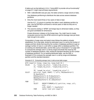 A table such as that defined in 5.5.4, “Using MDC to provide roll-out functionality”
               on page 211 might meet all these requirements:
                  With 1,500,000,000 rows per year, the table contains a large volume of data.
                  Use database partitioning to distribute this data across several database
                  partitions.
                  Only the most recent three or four years of data is kept.
                  Use the ACCT_YR column to partition the table in each database partition by
                  year. Use the DETACH command to remove years of data as they are no
                  longer needed.
                  The columns ending in “APSK” are foreign keys to dimension tables, so they
                  are good candidates for dimensions.
                  Create dimension indexes on the foreign keys. You might have to create
                  computed columns from the APSK columns to get the average rows per block
                  high enough to be useful.

               Computation of page sizes and extent sizes follows the patterns already
               established. For a new table, divide the estimated rows in a cell by the number of
               ranges and then divide that result by the number of database partitions to get an
               average number of rows in a cell within a range within a database partition. For
               an existing non-distributed table, use the SQL query in Example 6-7 on page 229
               to compute the average rows in a cell by range and divide that result by the
               number of database partitions. Also, divide the standard deviation by the number
               of database partitions. For an existing distributed table, use the SQL in
               Example 6-10 to compute the average rows in a cell by range and database
               partition and the standard deviation.

               Example 6-10 Computing average rows in cells across table ranges
               WITH rangelist (range, range_low, range_high) AS (
               VALUES     (1, 'range1_low_value', 'range1_high_value'),
                          (2, 'range2_low_value', 'range2_high_value'),
                          ...
                          (N, 'rangeN_low_value', 'rangeN_high_value') )
               SELECT     partition, range, COUNT( * ) cells, AVG(RowsPerCell)
                          AS RowsPerCell,
                          MIN(RowsPerCell) AS MinRowsPerCell,
                          MAX(RowsPerCell) AS maxRowsPerCell,
                          STDDEV(RowsPerCell) AS sdRowsPerCell
               FROM       (
                          SELECT     DBPARTITIONNUM(col1) partition, range, col1,
                                     col2, ... ,
                                     colN, COUNT( * ) RowsPerCell
                          FROM       table1 inner join rangelist



232   Database Partitioning, Table Partitioning, and MDC for DB2 9
 