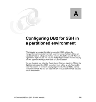 A


  Appendix A.    Configuring DB2 for SSH in
                 a partitioned environment
                 When you set up your partitioned environment on UNIX or Linux, the
                 inter-partition communication normally uses the remote shell (rsh). While rsh
                 provides an easy to set up and maintain solution, it lacks the security that your
                 organization might require. The secured shell (ssh) provides the needed security,
                 and this appendix shows you how to set up DB2 to use ssh.

                 You can choose to use either the Rivest-Shamir-Adleman algorithm (RSA) or the
                 digital signature algorithm (DSA) encryption when setting up ssh. You need to
                 base this decision on your own security requirements. RSA and DSA are two
                 encryption methods that you can used with ssh, because both methods provide a
                 secure environment.




© Copyright IBM Corp. 2007. All rights reserved.                                              235
 