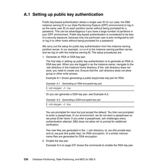 A.1 Setting up public key authentication
               Public key-based authentication allows a single user ID (in our case, the DB2
               instance owning ID in our Data Partitioning Feature (DPF) environment) to log in
               as the same user ID on each partition server without being prompted for a
               password. This can be advantageous if you have a large number of partitions in
               your DPF environment. Public key-based authentication is considered to be less
               of a security exposure, because only one particular user is ever configured to ssh
               or log in to other hosts without being prompted for a password.

               We carry out the setup for public key authentication from the instance owning
               partition server. In our example, serverA is the instance owning partition server,
               and we log on with the instance owning ID. The setup procedures are:
               1. Generate an RSA or DSA key pair.
                  The first step in setting up public key authentication is to generate an RSA or
                  DSA key pair. When you are logged in as the instance owner, navigate to the
                  .ssh directory in the instance home directory. If the .ssh directory does not
                  exist, you need to create one. Ensure that the .ssh directory does not allow
                  group or other write access.
                  Example A-1 shows generating a public key/private key pair for RSA.

                  Example: A-1 Generating an RSA-encrypted key pair
                  $ ssh-keygen -t rsa

                  Or you can generate a DSA key pair, see Example A-2.

                  Example: A-2 Generating a DSA-encrypted key pair
                  $ ssh-keygen -t dsa


                  You are prompted for input but just accept the default. You then are prompted
                  to enter a passphrase. In our environment, we do not want a passphrase so
                  we press Enter twice. If you enter a passphrase, ssh challenges every
                  authentication attempt. DB2 does not allow rsh to prompt for additional
                  verification.

                  Two new files are generated in the ~/.ssh directory, id_rsa (the private key)
                  and id_rsa.pub (the public key), for RSA encryption. In a similar manner,
                  name files are generated for DSA encryption.
               2. Enable the key pair.
                  Example A-3 on page 237 shows the commands to enable the RSA key pair.




236   Database Partitioning, Table Partitioning, and MDC for DB2 9
 