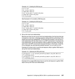 Example: A-3 Enabling the RSA key pair
   $   cd ~/.ssh
   $   mv id_rsa identity
   $   chmod 600 identity
   $   cat id_rsa.pub >> authorized_keys
   $   chmod 644 authorized_keys
   $   rm id_rsa.pub

   See Example A-4 to enable a DSA key pair.

   Example: A-4 Enabling the DSA key pair
   $   cd ~/.ssh
   $   mv id_dsa identity
   $   chmod 600 identity
   $   cat id_dsa.pub >> authorized_keys
   $   chmod 644 authorized_keys
   $   rm id_dsa.pub

3. Set up the host trust relationships.
   Because we have not set up any host trust relationships, the first time that ssh
   is issued to a new host, a message appears stating that the authenticity of the
   target host cannot be established. To overcome this situation, we can form a
   trust relationship with the other hosts in our DPF environment. To achieve this
   trust relationship, use the ssh-keyscan utility to gather the public host key for
   each host in the DPF environment and save the keys in the known_hosts file.
   In our example, we only have two partition servers, serverA and serverB.
   Example A-5 shows how to use the ssh-keyscan utility to gather RSA keys to
   set up the host trust relationships.

   Example: A-5 Gathering the RSA public keys
   $ ssh-keyscan -t rsa serverA,serverA.my.domain.com,192.168.0.10
   >>~/.ssh/known_hosts
   $ ssh-keyscan -t rsa serverB,serverB.my.domain.com,192.168.0.11
   >>~/.ssh/known_hosts

   Example A-6 on page 238 shows how to use the ssh-keyscan to gather DSA
   keys to set up the host trust relationships.




             Appendix A. Configuring DB2 for SSH in a partitioned environment   237
 