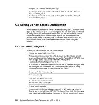 Example: A-6 Gathering the DSA public keys
                  $ ssh-keyscan -t dsa serverA,serverA.my.domain.com,192.168.0.10
                  >>~/.ssh/known_hosts
                  $ ssh-keyscan -t dsa serverB,serverB.my.domain.com,192.168.0.11
                  >>~/.ssh/known_hosts



A.2 Setting up host-based authentication
               Host-based ssh authentication differs in that it allows any user ID from serverA to
               log in as the same user ID on serverB using ssh. The ssh client on serverA must
               be configured to use host-based authentication and the ssh server on serverB
               needs to allow host-based authentication. In your DPF environment, each
               partition server needs to be configured to use host-based authentication and
               each partition server must have the ssh client and ssh server configured
               correctly.


A.2.1 SSH server configuration
               To configure the ssh server, use the following steps:
               1. Edit the ssh server configuration file.
                  The ssh server configuration file, sshd_config, is found in /etc/ssh on AIX,
                  Linux, and Solaris and in /opt/ssh/etc on Hewlett-Packard Unix (HP-UX). You
                  have to log in as the root user to edit this file. Change the
                  HostbasedAuthentication parameter to Yes.
                  In Example A-7, we have added an additional line to the sshd_config file and
                  left the original line commented out. This allows the ssh server to accept
                  host-based authentication requests from the ssh clients.

                  Example: A-7 Edit the sshd_config file
                  # vi sshd_config

                  Then edit or change the line;
                  #   HostbasedAuthentication no
                  HostbasedAuthentication yes

               2. Edit the shosts.equiv file.
                  The shosts.equiv file can be found in /etc/ssh on AIX and Linux, in /etc on
                  Solaris, and in /opt/ssh/etc on HP-UX. This file might not exist; therefore, you
                  must create one and ensure that it is owned by the root user and only allows



238   Database Partitioning, Table Partitioning, and MDC for DB2 9
 