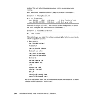 do this. This only affect future ssh sessions, not the sessions currently
                  running.
                  First, we find the pid for ssh daemon (sshd) as shown in Example A-11.

                  Example: A-11 Finding the sshd pid
                  # ps -ef | grep sshd
                     root 1470502   57456         0 15:18:48         -   0:00 /usr/sbin/sshd
                     root 1544638 1999180         0 16:08:55     pts/3   0:00 grep sshd

                  This tells us the pid is 1470502. We can now tell the sshd process to reread
                  the sshd_config file with the command in Example A-12.

                  Example: A-12 Restart the ssh daemon
                  kill -HUP 1470502

                  Alternatively, you can restart the sshd process using the following commands,
                  which are platform-specific:
                   – Red Hat linux
                     service sshd restart
                   – Suse Linux
                      /etc/rc.d/sshd restart
                   – Solaris 9 and below
                      /etc/init.d/sshd stop
                      /etc/init.d/sshd start
                   – Solaris 10
                      svcadm disable ssh
                      svcadm enable ssh
                   – AIX
                      stopsrc -s sshd
                      startsrc -s sshd
                   – HP-UX
                      /sbin/init.d/sshd2 atop
                      /sbin/init.d/sshd2 start

               You must execute the steps that we performed to enable the ssh server on every
               partition server in your DPF environment.




240   Database Partitioning, Table Partitioning, and MDC for DB2 9
 