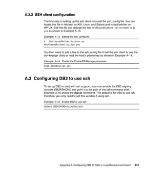 A.2.2 SSH client configuration
           The first step in setting up the ssh client is to edit the ssh_config file. You can
           locate this file in /etc/ssh on AIX, Linux, and Solaris and in /opt/ssh/etc on
           HP-UX. Edit the file and change the line HostbasedAuthentication from no to
           yes as shown in Example A-13.

           Example: A-13 Editing the ssh_config file
           #   HostbasedAuthentication no
           HostbasedAuthentication yes

           You then need to add a line to the ssh_config file to tell the ssh client to use the
           ssh-keysign utility to read the host’s private key as shown in Example A-14.

           Example: A-14 Enable the EnableSSHKeysign parameter
           EnableSSHKeysign yes



A.3 Configuring DB2 to use ssh
           To set up DB2 to start with ssh support, you must enable the DB2 registry
           variable DB2RSHCMD and point it to the path of the ssh command shell.
           Example A-15 shows the db2set command. The default is for DB2 to use rsh;
           therefore, you only need to set this variable if using ssh.

           Example: A-15 Enable DB2 to use ssh
           db2set DB2RSHCMD=/usr/bin/ssh




                         Appendix A. Configuring DB2 for SSH in a partitioned environment    241
 