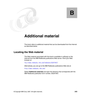 B


  Appendix B.    Additional material
                 This book refers to additional material that can be downloaded from the Internet
                 as described below.



Locating the Web material
                 The Web material associated with this book is available in softcopy on the
                 Internet from the IBM Redbooks publications Web server. Point your Web
                 browser at:
                 ftp://www.redbooks.ibm.com/redbooks/SG247467/

                 Alternatively, you can go to the IBM Redbooks publications Web site at:
                 http://www.redbooks.ibm.com/

                 Select Additional materials and open the directory that corresponds with the
                 IBM Redbooks publication form number, SG247467.




© Copyright IBM Corp. 2007. All rights reserved.                                              243
 