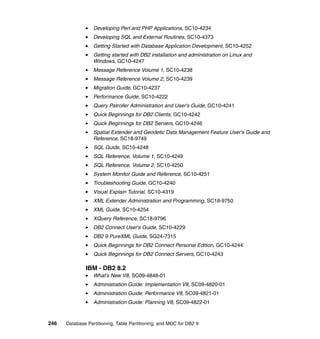 Developing Perl and PHP Applications, SC10-4234
                  Developing SQL and External Routines, SC10-4373
                  Getting Started with Database Application Development, SC10-4252
                  Getting started with DB2 installation and administration on Linux and
                  Windows, GC10-4247
                  Message Reference Volume 1, SC10-4238
                  Message Reference Volume 2, SC10-4239
                  Migration Guide, GC10-4237
                  Performance Guide, SC10-4222
                  Query Patroller Administration and User's Guide, GC10-4241
                  Quick Beginnings for DB2 Clients, GC10-4242
                  Quick Beginnings for DB2 Servers, GC10-4246
                  Spatial Extender and Geodetic Data Management Feature User's Guide and
                  Reference, SC18-9749
                  SQL Guide, SC10-4248
                  SQL Reference, Volume 1, SC10-4249
                  SQL Reference, Volume 2, SC10-4250
                  System Monitor Guide and Reference, SC10-4251
                  Troubleshooting Guide, GC10-4240
                  Visual Explain Tutorial, SC10-4319
                  XML Extender Administration and Programming, SC18-9750
                  XML Guide, SC10-4254
                  XQuery Reference, SC18-9796
                  DB2 Connect User's Guide, SC10-4229
                  DB2 9 PureXML Guide, SG24-7315
                  Quick Beginnings for DB2 Connect Personal Edition, GC10-4244
                  Quick Beginnings for DB2 Connect Servers, GC10-4243

              IBM - DB2 8.2
                  What’s New V8, SC09-4848-01
                  Administration Guide: Implementation V8, SC09-4820-01
                  Administration Guide: Performance V8, SC09-4821-01
                  Administration Guide: Planning V8, SC09-4822-01



246   Database Partitioning, Table Partitioning, and MDC for DB2 9
 