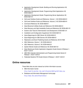 Application Development Guide: Building and Running Applications V8,
           SC09-4825-01
           Application Development Guide: Programming Client Applications V8,
           SC09-4826-01
           Application Development Guide: Programming Server Applications V8,
           SC09-4827-01
           Call Level Interface Guide and Reference, Volume 1, V8, SC09-4849-01
           Call Level Interface Guide and Reference, Volume 2, V8, SC09-4850-01
           Command Reference V8, SC09-4828-01
           Data Movement Utilities Guide and Reference V8, SC09-4830-01
           Data Recovery and High Availability Guide and Reference V8, SC09-4831-01
           Guide to GUI Tools for Administration and Development, SC09-4851-01
           Installation and Configuration Supplement V8, GC09-4837-01
           Quick Beginnings for DB2 Clients V8, GC09-4832-01
           Quick Beginnings for DB2 Servers V8, GC09-4836-01
           Replication and Event Publishing Guide and Reference, SC18-7568
           SQL Reference, Volume 1, V8, SC09-4844-01
           SQL Reference, Volume 2, V8, SC09-4845-01
           System Monitor Guide and Reference V8, SC09-4847-01
           Data Warehouse Center Application Integration Guide Version 8 Release 1,
           SC27-1124-01
           DB2 XML Extender Administration and Programming Guide Version 8
           Release 1, SC27-1234-01
           Federated Systems PIC Guide Version 8 Release 1, GC27-1224-01



Online resources
        These Web sites are also relevant as further information sources:
           DB2 Information Center
           http://publib.boulder.ibm.com/infocenter/db2luw/v9/index.jsp
           Database and Information Management home page
           http://www.ibm.com/software/data/




                                                              Related publications   247
 