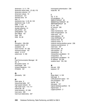dimension 9, 11, 178                                  host-based authentication 238
dimension block index 27–28, 179                      hosts file 49
dimension columns 27
dimension values 13
directed join 121
                                                      I
                                                      I/O 5, 18
directed Joins 44
                                                      I/O parallelism 19
disk 5
                                                      IBMCATGROUP 39
distribution key 5, 20, 40, 123
                                                      IBMDEFAULTGROUP 39
distribution map 5, 20
                                                      IBMTEMPGROUP 39
DMS 4, 129
                                                      id_rsa 236
domain name 49
                                                      id_rsa.pub 236
double buffering 41
                                                      index 4
DPLSTPRT 161
                                                      index maintenance 127
DPNUMPRT 161
                                                      index reorganization 23
DP-TABLE 161
                                                      index scan 161
DSA 235
                                                      index statistics 92
DSS 20, 28
                                                      index-SARGable 27
                                                      instance level 96
E                                                     instance owner 2
encryption 235–236                                    instance owning partition server 236
equijoin column 41                                    instance-owning server 2
escalation 26                                         intent lock 167
event monitor 97, 166                                 internal buffer 94
exclusive access 167                                  inter-partition 81
extent 5, 9, 27                                       interpartition 18
extent size 5, 180                                    Interpartition parallelism 19
                                                      intrapartition 18
                                                      Intrapartition parallelism 19
F                                                     IP address 49, 239
Fast Communication Manager 48
                                                      isolation level 120, 166
file 5
file system cache 41
fixed length 180                                      K
forward rebalance 114                                 key pair 236
FPAGES 197                                            keyword 97


G                                                     L
granularity 126                                       large object 4, 128
                                                      leaf page 9
                                                      LOB placement option 151
H                                                     lock escalation 167
hash value 6
                                                      log file 20
hierarchical table 167
                                                      log space 127
high speed network 16
                                                      logical database partition 18
high-water mark 114, 117
                                                      logical layer 3
history file 85
                                                      Logical partition 2
home directory 47, 236
host name 239
host trust relationship 237



250     Database Partitioning, Table Partitioning, and MDC for DB2 9
 