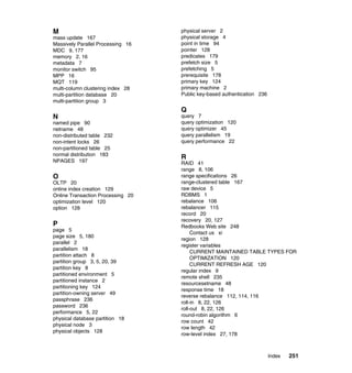 M                                  physical server 2
mass update 167                    physical storage 4
Massively Parallel Processing 16   point in time 94
MDC 9, 177                         pointer 128
memory 2, 16                       predicates 179
metadata 7                         prefetch size 5
monitor switch 95                  prefetching 5
MPP 16                             prerequisite 178
MQT 119                            primary key 124
multi-column clustering index 28   primary machine 2
multi-partition database 20        Public key-based authentication 236
multi-partition group 3
                                   Q
N                                  query 7
named pipe 90                      query optimization 120
netname 48                         query optimizer 45
non-distributed table 232          query parallelism 19
non-intent locks 26                query performance 22
non-partitioned table 25
normal distribution 183
                                   R
NPAGES 197                         RAID 41
                                   range 8, 106
O                                  range specifications 26
OLTP 20                            range-clustered table 167
online index creation 129          raw device 5
Online Transaction Processing 20   RDBMS 1
optimization level 120             rebalance 106
option 128                         rebalancer 115
                                   record 20
                                   recovery 20, 127
P                                  Redbooks Web site 248
page 5
                                        Contact us xi
page size 5, 180
                                   region 128
parallel 2
                                   register variables
parallelism 18
                                        CURRENT MAINTAINED TABLE TYPES FOR
partition attach 8
                                        OPTIMIZATION 120
partition group 3, 5, 20, 39
                                        CURRENT REFRESH AGE 120
partition key 8
                                   regular index 9
partitioned environment 5
                                   remote shell 235
partitioned instance 2
                                   resourcesetname 48
partitioning key 124
                                   response time 18
partition-owning server 49
                                   reverse rebalance 112, 114, 116
passphrase 236
                                   roll-in 8, 22, 126
password 236
                                   roll-out 8, 22, 126
performance 5, 22
                                   round-robin algorithm 6
physical database partition 18
                                   row count 42
physical node 3
                                   row length 42
physical objects 128
                                   row-level index 27, 178



                                                                         Index   251
 