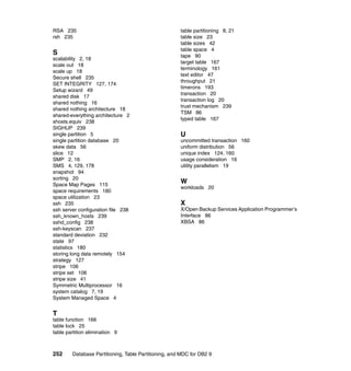 RSA 235                                               table partitioning 8, 21
rsh 235                                               table size 23
                                                      table sizes 42
                                                      table space 4
S                                                     tape 90
scalability 2, 18
                                                      target table 167
scale out 18
                                                      terminology 161
scale up 18
                                                      text editor 47
Secure shell 235
                                                      throughput 21
SET INTEGRITY 127, 174
                                                      timerons 193
Setup wizard 49
                                                      transaction 20
shared disk 17
                                                      transaction log 20
shared nothing 16
                                                      trust mechanism 239
shared nothing architecture 18
                                                      TSM 86
shared-everything architecture 2
                                                      typed table 167
shosts.equiv 238
SIGHUP 239
single partition 5                                    U
single partition database 20                          uncommitted transaction 160
skew data 56                                          uniform distribution 56
slice 12                                              unique index 124, 160
SMP 2, 16                                             usage consideration 16
SMS 4, 129, 178                                       utility parallelism 19
snapshot 94
sorting 20
Space Map Pages 115
                                                      W
                                                      workloads 20
space requirements 180
space utilization 23
ssh 235                                               X
ssh server configuration file 238                     X/Open Backup Services Application Programmer’s
ssh_known_hosts 239                                   Interface 86
sshd_config 238                                       XBSA 86
ssh-keyscan 237
standard deviation 232
state 97
statistics 180
storing long data remotely 154
strategy 127
stripe 106
stripe set 106
stripe size 41
Symmetric Multiprocessor 16
system catalog 7, 19
System Managed Space 4


T
table function 166
table lock 25
table partition elimination 9



252     Database Partitioning, Table Partitioning, and MDC for DB2 9
 