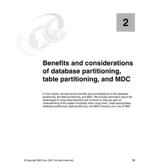 2


    Chapter 2.   Benefits and considerations
                 of database partitioning,
                 table partitioning, and MDC
                 In this chapter, we discuss the benefits and considerations of the database
                 partitioning, the table partitioning, and MDC. We provide information about the
                 advantages of using these features and functions to help you gain an
                 understanding of the added complexity when using them. Used appropriately,
                 database partitioning, table partitioning, and MDC enhance your use of DB2.




© Copyright IBM Corp. 2007. All rights reserved.                                               15
 