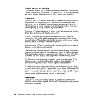 Shared nothing architecture
               DB2 with DPF enabled can be configured with multiple database partitions and
               utilize a shared nothing architecture. This implies that no CPUs, data, or memory
               are shared between database partitions, which provides good scalability.

               Scalability
               Scalability refers to the ability of a database to grow while maintaining operating
               and response time characteristics. As a database grows, scalability in a DPF
               environment can be achieved by either scaling up or scaling out. Scaling up
               refers to growing by adding more resources to a physical machine. Scaling out
               refers to growing by adding additional physical machines.

               Scale up a DPF-enabled database by adding more physical resources, such as
               CPUs, disks, and memory, to the physical machine.

               Scale out a DPF-enabled database by adding a physical machine to the
               configuration. This implies adding another physical database partition on the
               physical machine. The database can then be spread across these new physical
               partitions to take advantage of the new configuration.

               When planning a DPF environment, consider whether to add logical or physical
               database partitions to provide scalability.

               Logical database partitions differ from physical database partitions in that logical
               database partitions share CPUs, memory, and the disk in an SMP configuration.
               A physical database partition on a physical machine does not share CPU, disks,
               or memory with other physical database partitions in an MPP configuration.

               Consider adding logical database partitions if the machine has multiple CPUs
               that can be shared by the logical database partitions. Ensure that there is
               sufficient memory and disk space for each logical database partition.

               Consider adding physical database partitions to a database environment when a
               physical machine does not have the capacity to have a logical database partition
               on the same machine. Capacity refers to the number of users and applications
               that can concurrently access the database. Capacity is usually determined by the
               amount of CPU, memory, and disk available on the machine.

               Parallelism
               DB2 supports query, utility, and input/output (I/O) parallelism. Parallelism in a
               database can dramatically improve performance. DB2 supports intrapartition and
               interpartition parallelism.




18   Database Partitioning, Table Partitioning, and MDC for DB2 9
 