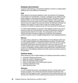 Database administration
               In general, administering a multi-partition database is similar to a single partition
               database with a few additional considerations.

               Disk
               When laying out the physical database on disk, the workload of the database
               must be taken into consideration. In general, workloads can be divided into two
               broad categories: online transaction processing (OLTP) and Decision Support
               Systems (DSS). For OLTP-type workloads, the database needs to support a
               great deal of concurrent activity, such as inserts, updates, and deletes. Disks
               must be laid out to support this concurrent activity. For DSS-type workloads, the
               database must support a small number of large and complex queries as
               compared to transactions reading records and many sequential I/O operations.

               In a DPF-enabled database environment, each database partition has a set of
               transaction logs. Our recommendation is to place the transaction log files on
               separate physical disks from the data. This is especially true for an OLTP
               environment where transaction logging can be intensive. Each database
               partition’s log files must be managed independently of other database partitions.

               Memory
               The main memory allocation in a DB2 database is for the database buffer pool.
               In a DPF-enabled database with multiple database partitions, the buffer pools
               are allocated per partition. In a DSS environment, most of the memory must be
               allocated for buffer pools and sorting. Decisions have to be made as to the
               number of buffer pools to create. A buffer pool is required for each page size that
               is used in the database. Having properly tuned buffer pools is important for the
               performance of the database, because the buffer pools are primarily a cache for
               I/O operations.

               Database design
               When designing a DPF-enabled database, the database administrator needs to:
                   Understand database partitioning
                   Select the number of database partitions
                   Define the database partition groups
                   Define the table space within these partition groups
                   Understand distribution maps
                   Select distribution keys

               Recovery
               In a DPF-enabled environment, each database partition must be backed up for
               recovery purposes. This includes archiving the transaction log files for each
               partition if archival logging is used. The granularity of the backups determines the
               recovery time. Decisions must be made about the frequency of the backups, the


20   Database Partitioning, Table Partitioning, and MDC for DB2 9
 