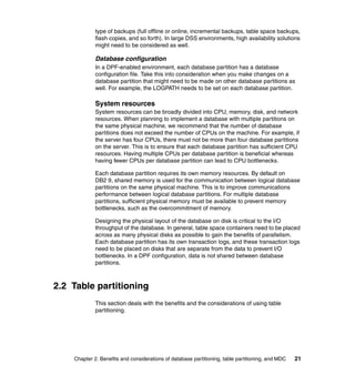 type of backups (full offline or online, incremental backups, table space backups,
             flash copies, and so forth). In large DSS environments, high availability solutions
             might need to be considered as well.

             Database configuration
             In a DPF-enabled environment, each database partition has a database
             configuration file. Take this into consideration when you make changes on a
             database partition that might need to be made on other database partitions as
             well. For example, the LOGPATH needs to be set on each database partition.

             System resources
             System resources can be broadly divided into CPU, memory, disk, and network
             resources. When planning to implement a database with multiple partitions on
             the same physical machine, we recommend that the number of database
             partitions does not exceed the number of CPUs on the machine. For example, if
             the server has four CPUs, there must not be more than four database partitions
             on the server. This is to ensure that each database partition has sufficient CPU
             resources. Having multiple CPUs per database partition is beneficial whereas
             having fewer CPUs per database partition can lead to CPU bottlenecks.

             Each database partition requires its own memory resources. By default on
             DB2 9, shared memory is used for the communication between logical database
             partitions on the same physical machine. This is to improve communications
             performance between logical database partitions. For multiple database
             partitions, sufficient physical memory must be available to prevent memory
             bottlenecks, such as the overcommitment of memory.

             Designing the physical layout of the database on disk is critical to the I/O
             throughput of the database. In general, table space containers need to be placed
             across as many physical disks as possible to gain the benefits of parallelism.
             Each database partition has its own transaction logs, and these transaction logs
             need to be placed on disks that are separate from the data to prevent I/O
             bottlenecks. In a DPF configuration, data is not shared between database
             partitions.



2.2 Table partitioning
             This section deals with the benefits and the considerations of using table
             partitioning.




    Chapter 2. Benefits and considerations of database partitioning, table partitioning, and MDC   21
 