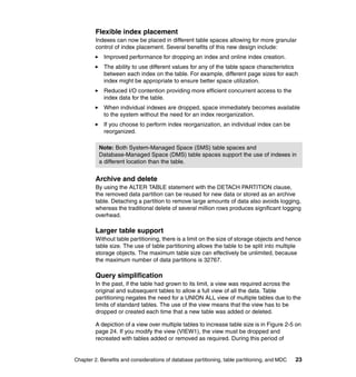Flexible index placement
         Indexes can now be placed in different table spaces allowing for more granular
         control of index placement. Several benefits of this new design include:
            Improved performance for dropping an index and online index creation.
            The ability to use different values for any of the table space characteristics
            between each index on the table. For example, different page sizes for each
            index might be appropriate to ensure better space utilization.
            Reduced I/O contention providing more efficient concurrent access to the
            index data for the table.
            When individual indexes are dropped, space immediately becomes available
            to the system without the need for an index reorganization.
            If you choose to perform index reorganization, an individual index can be
            reorganized.

          Note: Both System-Managed Space (SMS) table spaces and
          Database-Managed Space (DMS) table spaces support the use of indexes in
          a different location than the table.


         Archive and delete
         By using the ALTER TABLE statement with the DETACH PARTITION clause,
         the removed data partition can be reused for new data or stored as an archive
         table. Detaching a partition to remove large amounts of data also avoids logging,
         whereas the traditional delete of several million rows produces significant logging
         overhead.

         Larger table support
         Without table partitioning, there is a limit on the size of storage objects and hence
         table size. The use of table partitioning allows the table to be split into multiple
         storage objects. The maximum table size can effectively be unlimited, because
         the maximum number of data partitions is 32767.

         Query simplification
         In the past, if the table had grown to its limit, a view was required across the
         original and subsequent tables to allow a full view of all the data. Table
         partitioning negates the need for a UNION ALL view of multiple tables due to the
         limits of standard tables. The use of the view means that the view has to be
         dropped or created each time that a new table was added or deleted.

         A depiction of a view over multiple tables to increase table size is in Figure 2-5 on
         page 24. If you modify the view (VIEW1), the view must be dropped and
         recreated with tables added or removed as required. During this period of


Chapter 2. Benefits and considerations of database partitioning, table partitioning, and MDC   23
 