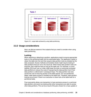Table 1


                              Table space1          Table space 2           Table space 3




                               Partition               Partition             Partition
                                   1                      2                      3




              Figure 2-6 Large table achieved by using table partitioning


2.2.2 Usage considerations
              Here, we discuss several of the subjects that you need to consider when using
              table partitioning.

              Locking
              When attaching or detaching a partition, applications need to acquire appropriate
              locks on the partitioned table and the associated table. The application needs to
              obtain the table lock first and then acquire data partition locks as dictated by the
              data accessed. Access methods and isolation levels might require locking of
              data partitions that are not in the result set. When these data partition locks are
              acquired, they might be held as long as the table lock. For example, a cursor
              stability (CS) scan over an index might keep the locks on previously accessed
              data partitions to reduce the costs of reacquiring the data partition lock if that
              data partition is referenced in subsequent keys. The data partition lock also
              carries the cost of ensuring access to the table spaces. For non-partitioned
              tables, table space access is handled by the table lock. Therefore, data partition
              locking occurs even if there is an exclusive or share lock at the table level for a
              partitioned table.

              Finer granularity allows one transaction to have exclusive access to a particular
              data partition and avoid row locking while other transactions are able to access
              other data partitions. This can be a result of the plan chosen for a mass update or



     Chapter 2. Benefits and considerations of database partitioning, table partitioning, and MDC   25
 