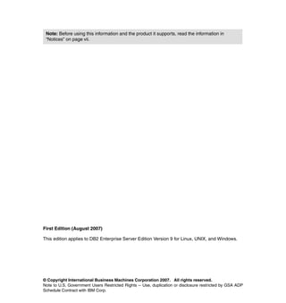 Note: Before using this information and the product it supports, read the information in
 “Notices” on page vii.




First Edition (August 2007)

This edition applies to DB2 Enterprise Server Edition Version 9 for Linux, UNIX, and Windows.




© Copyright International Business Machines Corporation 2007. All rights reserved.
Note to U.S. Government Users Restricted Rights -- Use, duplication or disclosure restricted by GSA ADP
Schedule Contract with IBM Corp.
 