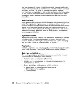 due to an escalation of locks to the data partition level. The table lock for many
               access methods is normally an intent lock, even if the data partitions are locked
               in share or exclusive. This allows for increased concurrency. However, if
               non-intent locks are required at the data partition level and the plan indicates that
               all data partitions can be accessed, a non-intent lock might be chosen at the
               table level to prevent deadlocks between data partition locks from concurrent
               transactions.

               Administration
               There is additional administration required above that of a single non-partitioned
               table. The range partitioning clauses and the table space options for table
               partitions, indexes, or large object placement must be considered when creating
               a table. When attaching a data partition, you must manage the content of the
               incoming table so that it complies with the range specifications. If data exists in
               the incoming table that does not fit within the range boundary, you receive an
               error message to that effect.

               System resources
               A partitioned table usually has more than one partition. We advise you always to
               carefully consider the table space usage and file system structures in this
               situation. We discuss optimizing the layout of table spaces and the underlying
               disk structure in Chapter 4, “Table partitioning” on page 125.

               Replication
               In DB2 9.1, replication does not yet support source tables that are partitioned by
               range (using the PARTITION BY clause of the CREATE TABLE statement).

               Data type and table type
               The following data type or special table types are not supported by the table
               partitioning feature at the time of writing this book:
                   Partitioned tables cannot contain XML columns.
                   DETACH from the parent table in an enforced referential integrity (RI)
                   relationship is not allowed.
                   Certain special types of tables cannot be table-partitioned:
                   – Staging tables for materialized query tables (MQTs)
                   – Defined global temporary tables
                   – Exception tables




26   Database Partitioning, Table Partitioning, and MDC for DB2 9
 