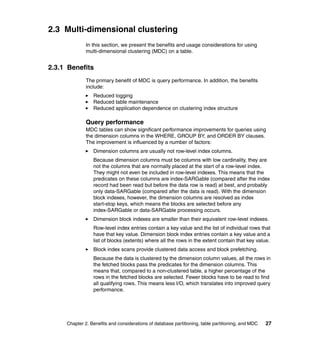 2.3 Multi-dimensional clustering
              In this section, we present the benefits and usage considerations for using
              multi-dimensional clustering (MDC) on a table.


2.3.1 Benefits
              The primary benefit of MDC is query performance. In addition, the benefits
              include:
                 Reduced logging
                 Reduced table maintenance
                 Reduced application dependence on clustering index structure

              Query performance
              MDC tables can show significant performance improvements for queries using
              the dimension columns in the WHERE, GROUP BY, and ORDER BY clauses.
              The improvement is influenced by a number of factors:
                 Dimension columns are usually not row-level index columns.
                 Because dimension columns must be columns with low cardinality, they are
                 not the columns that are normally placed at the start of a row-level index.
                 They might not even be included in row-level indexes. This means that the
                 predicates on these columns are index-SARGable (compared after the index
                 record had been read but before the data row is read) at best, and probably
                 only data-SARGable (compared after the data is read). With the dimension
                 block indexes, however, the dimension columns are resolved as index
                 start-stop keys, which means the blocks are selected before any
                 index-SARGable or data-SARGable processing occurs.
                 Dimension block indexes are smaller than their equivalent row-level indexes.
                 Row-level index entries contain a key value and the list of individual rows that
                 have that key value. Dimension block index entries contain a key value and a
                 list of blocks (extents) where all the rows in the extent contain that key value.
                 Block index scans provide clustered data access and block prefetching.
                 Because the data is clustered by the dimension column values, all the rows in
                 the fetched blocks pass the predicates for the dimension columns. This
                 means that, compared to a non-clustered table, a higher percentage of the
                 rows in the fetched blocks are selected. Fewer blocks have to be read to find
                 all qualifying rows. This means less I/O, which translates into improved query
                 performance.




     Chapter 2. Benefits and considerations of database partitioning, table partitioning, and MDC   27
 