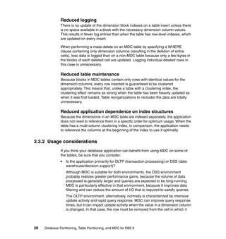 Reduced logging
               There is no update of the dimension block indexes on a table insert unless there
               is no space available in a block with the necessary dimension column values.
               This results in fewer log entries than when the table has row-level indexes, which
               are updated on every insert.

               When performing a mass delete on an MDC table by specifying a WHERE
               clause containing only dimension columns (resulting in the deletion of entire
               cells), less data is logged than on a non-MDC table because only a few bytes in
               the blocks of each deleted cell are updated. Logging individual deleted rows in
               this case is unnecessary.

               Reduced table maintenance
               Because blocks in MDC tables contain only rows with identical values for the
               dimension columns, every row inserted is guaranteed to be clustered
               appropriately. This means that, unlike a table with a clustering index, the
               clustering effect remains as strong when the table has been heavily updated as
               when it was first loaded. Table reorganizations to recluster the data are totally
               unnecessary.

               Reduced application dependence on index structures
               Because the dimensions in an MDC table are indexed separately, the application
               does not need to reference them in a specific order for optimum usage. When the
               table has a multi-column clustering index, in comparison, the application needs
               to reference the columns at the beginning of the index to use it optimally.


2.3.2 Usage considerations
               If you think your database application can benefit from using MDC on some of
               the tables, be sure that you consider:
                   Is the application primarily for OLTP (transaction processing) or DSS (data
                   warehouse/decision support)?
                   Although MDC is suitable for both environments, the DSS environment
                   probably realizes greater performance gains, because the volume of data
                   processed is generally larger and queries are expected to be long-running.
                   MDC is particularly effective in that environment, because it improves data
                   filtering and can reduce the amount of I/O that is required to satisfy queries.
                   The OLTP environment, alternatively, normally is characterized by intensive
                   update activity and rapid query response. MDC can improve query response
                   times, but it can impact update activity when the value in a dimension column
                   is changed. In that case, the row must be removed from the cell in which it




28   Database Partitioning, Table Partitioning, and MDC for DB2 9
 