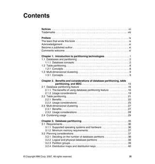 Contents

                 Notices . . . . . . . . . . . . . . . . . . . . . . . . . . . . . . . . . . . . . . . . . . . . . . . . . . . . . . vii
                 Trademarks . . . . . . . . . . . . . . . . . . . . . . . . . . . . . . . . . . . . . . . . . . . . . . . . . . . viii

                 Preface . . . . . . . . . . . . . . . . . . . . . . . . . . . . . . . . . . . . . . . . . . . . . . . . . . . . . . . ix
                 The team that wrote this book . . . . . . . . . . . . . . . . . . . . . . . . . . . . . . . . . . . . . . ix
                 Acknowledgement . . . . . . . . . . . . . . . . . . . . . . . . . . . . . . . . . . . . . . . . . . . . . . . xi
                 Become a published author . . . . . . . . . . . . . . . . . . . . . . . . . . . . . . . . . . . . . . . . xi
                 Comments welcome. . . . . . . . . . . . . . . . . . . . . . . . . . . . . . . . . . . . . . . . . . . . . . xi

                 Chapter 1. Introduction to partitioning technologies. . . . . . . . . . . . . . . . . . 1
                 1.1 Databases and partitioning . . . . . . . . . . . . . . . . . . . . . . . . . . . . . . . . . . . . . 2
                    1.1.1 Database concepts . . . . . . . . . . . . . . . . . . . . . . . . . . . . . . . . . . . . . . . 2
                 1.2 Table partitioning. . . . . . . . . . . . . . . . . . . . . . . . . . . . . . . . . . . . . . . . . . . . . 8
                    1.2.1 Concepts . . . . . . . . . . . . . . . . . . . . . . . . . . . . . . . . . . . . . . . . . . . . . . . 8
                 1.3 Multi-dimensional clustering . . . . . . . . . . . . . . . . . . . . . . . . . . . . . . . . . . . . 9
                    1.3.1 Concepts . . . . . . . . . . . . . . . . . . . . . . . . . . . . . . . . . . . . . . . . . . . . . . . 9

                 Chapter 2. Benefits and considerations of database partitioning, table
                             partitioning, and MDC. . . . . . . . . . . . . . . . . . . . . . . . . . . . . . . . . 15
                 2.1 Database partitioning feature . . . . . . . . . . . . . . . . . . . . . . . . . . . . . . . . . . 16
                    2.1.1 The benefits of using database partitioning feature . . . . . . . . . . . . . 16
                    2.1.2 Usage considerations . . . . . . . . . . . . . . . . . . . . . . . . . . . . . . . . . . . . 19
                 2.2 Table partitioning. . . . . . . . . . . . . . . . . . . . . . . . . . . . . . . . . . . . . . . . . . . . 21
                    2.2.1 Benefits . . . . . . . . . . . . . . . . . . . . . . . . . . . . . . . . . . . . . . . . . . . . . . . 22
                    2.2.2 Usage considerations . . . . . . . . . . . . . . . . . . . . . . . . . . . . . . . . . . . . 25
                 2.3 Multi-dimensional clustering . . . . . . . . . . . . . . . . . . . . . . . . . . . . . . . . . . . 27
                    2.3.1 Benefits . . . . . . . . . . . . . . . . . . . . . . . . . . . . . . . . . . . . . . . . . . . . . . . 27
                    2.3.2 Usage considerations . . . . . . . . . . . . . . . . . . . . . . . . . . . . . . . . . . . . 28
                 2.4 Combining usage . . . . . . . . . . . . . . . . . . . . . . . . . . . . . . . . . . . . . . . . . . . 29

                 Chapter 3. Database partitioning . . . . . . . . . . . . . . . . . . . . . . . . . . . . . . . . . 35
                 3.1 Requirements . . . . . . . . . . . . . . . . . . . . . . . . . . . . . . . . . . . . . . . . . . . . . . 36
                    3.1.1 Supported operating systems and hardware . . . . . . . . . . . . . . . . . . 36
                    3.1.2 Minimum memory requirements . . . . . . . . . . . . . . . . . . . . . . . . . . . . 37
                 3.2 Planning considerations . . . . . . . . . . . . . . . . . . . . . . . . . . . . . . . . . . . . . . 37
                    3.2.1 Deciding on the number of database partitions. . . . . . . . . . . . . . . . . 38
                    3.2.2 Logical and physical database partitions . . . . . . . . . . . . . . . . . . . . . 39
                    3.2.3 Partition groups . . . . . . . . . . . . . . . . . . . . . . . . . . . . . . . . . . . . . . . . . 39
                    3.2.4 Distribution maps and distribution keys. . . . . . . . . . . . . . . . . . . . . . . 40



© Copyright IBM Corp. 2007. All rights reserved.                                                                                      iii
 