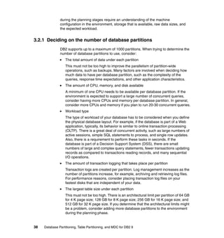 during the planning stages require an understanding of the machine
               configuration in the environment, storage that is available, raw data sizes, and
               the expected workload.


3.2.1 Deciding on the number of database partitions
               DB2 supports up to a maximum of 1000 partitions. When trying to determine the
               number of database partitions to use, consider:
                   The total amount of data under each partition
                   This must not be too high to improve the parallelism of partition-wide
                   operations, such as backups. Many factors are involved when deciding how
                   much data to have per database partition, such as the complexity of the
                   queries, response time expectations, and other application characteristics.
                   The amount of CPU, memory, and disk available
                   A minimum of one CPU needs to be available per database partition. If the
                   environment is expected to support a large number of concurrent queries,
                   consider having more CPUs and memory per database partition. In general,
                   consider more CPUs and memory if you plan to run 20-30 concurrent queries.
                   Workload type
                   The type of workload of your database has to be considered when you define
                   the physical database layout. For example, if the database is part of a Web
                   application, typically, its behavior is similar to online transaction processing
                   (OLTP). There is a great deal of concurrent activity, such as large numbers of
                   active sessions, simple SQL statements to process, and single row updates.
                   Also, there is a requirement to perform these tasks in seconds. If the
                   database is part of a Decision Support System (DSS), there are small
                   numbers of large and complex query statements, fewer transactions updating
                   records as compared to transactions reading records, and many sequential
                   I/O operations.
                   The amount of transaction logging that takes place per partition
                   Transaction logs are created per partition. Log management increases as the
                   number of partitions increase, for example, archiving and retrieving log files.
                   For performance reasons, consider placing transaction log files on your
                   fastest disks that are independent of your data.
                   The largest table size under each partition
                   This must not be too high. There is an architectural limit per partition of 64 GB
                   for 4 K page size; 128 GB for 8 K page size; 256 GB for 16 K page size; and
                   512 GB for 32 K page size. If you determine that the architectural limits might
                   be a problem, consider adding more database partitions to the environment
                   during the planning phase.


38   Database Partitioning, Table Partitioning, and MDC for DB2 9
 