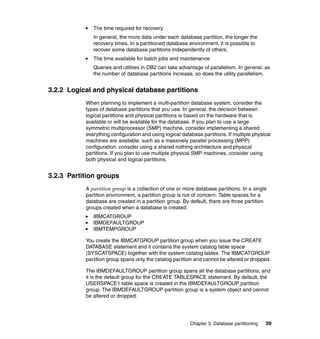 The time required for recovery
              In general, the more data under each database partition, the longer the
              recovery times. In a partitioned database environment, it is possible to
              recover some database partitions independently of others.
              The time available for batch jobs and maintenance
              Queries and utilities in DB2 can take advantage of parallelism. In general, as
              the number of database partitions increase, so does the utility parallelism.


3.2.2 Logical and physical database partitions
           When planning to implement a multi-partition database system, consider the
           types of database partitions that you use. In general, the decision between
           logical partitions and physical partitions is based on the hardware that is
           available or will be available for the database. If you plan to use a large
           symmetric multiprocessor (SMP) machine, consider implementing a shared
           everything configuration and using logical database partitions. If multiple physical
           machines are available, such as a massively parallel processing (MPP)
           configuration, consider using a shared nothing architecture and physical
           partitions. If you plan to use multiple physical SMP machines, consider using
           both physical and logical partitions.


3.2.3 Partition groups
           A partition group is a collection of one or more database partitions. In a single
           partition environment, a partition group is not of concern. Table spaces for a
           database are created in a partition group. By default, there are three partition
           groups created when a database is created:
              IBMCATGROUP
              IBMDEFAULTGROUP
              IBMTEMPGROUP

           You create the IBMCATGROUP partition group when you issue the CREATE
           DATABASE statement and it contains the system catalog table space
           (SYSCATSPACE) together with the system catalog tables. The IBMCATGROUP
           partition group spans only the catalog partition and cannot be altered or dropped.

           The IBMDEFAULTGROUP partition group spans all the database partitions, and
           it is the default group for the CREATE TABLESPACE statement. By default, the
           USERSPACE1 table space is created in the IBMDEFAULTGROUP partition
           group. The IBMDEFAULTGROUP partition group is a system object and cannot
           be altered or dropped.




                                                          Chapter 3. Database partitioning   39
 