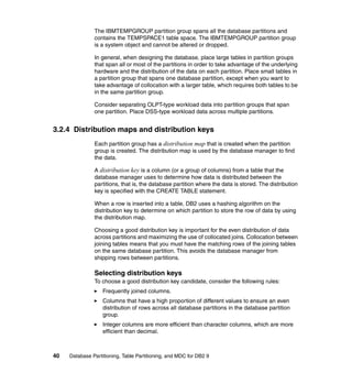 The IBMTEMPGROUP partition group spans all the database partitions and
               contains the TEMPSPACE1 table space. The IBMTEMPGROUP partition group
               is a system object and cannot be altered or dropped.

               In general, when designing the database, place large tables in partition groups
               that span all or most of the partitions in order to take advantage of the underlying
               hardware and the distribution of the data on each partition. Place small tables in
               a partition group that spans one database partition, except when you want to
               take advantage of collocation with a larger table, which requires both tables to be
               in the same partition group.

               Consider separating OLPT-type workload data into partition groups that span
               one partition. Place DSS-type workload data across multiple partitions.


3.2.4 Distribution maps and distribution keys
               Each partition group has a distribution map that is created when the partition
               group is created. The distribution map is used by the database manager to find
               the data.

               A distribution key is a column (or a group of columns) from a table that the
               database manager uses to determine how data is distributed between the
               partitions, that is, the database partition where the data is stored. The distribution
               key is specified with the CREATE TABLE statement.

               When a row is inserted into a table, DB2 uses a hashing algorithm on the
               distribution key to determine on which partition to store the row of data by using
               the distribution map.

               Choosing a good distribution key is important for the even distribution of data
               across partitions and maximizing the use of collocated joins. Collocation between
               joining tables means that you must have the matching rows of the joining tables
               on the same database partition. This avoids the database manager from
               shipping rows between partitions.

               Selecting distribution keys
               To choose a good distribution key candidate, consider the following rules:
                   Frequently joined columns.
                   Columns that have a high proportion of different values to ensure an even
                   distribution of rows across all database partitions in the database partition
                   group.
                   Integer columns are more efficient than character columns, which are more
                   efficient than decimal.



40   Database Partitioning, Table Partitioning, and MDC for DB2 9
 