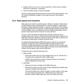 Equijoin columns. An equijoin is a join operation in which the join condition
              has the form expression = expression.
              Use the smallest number of columns possible.

           Having an inappropriate distribution key can cause uneven data distribution. This
           can cause the database manager to ship large amounts of rows between
           partitions.


3.2.5 Table spaces and containers
           Table spaces are created in partition groups. Tables are created in table spaces.
           If a table needs to span multiple partitions, it must be created in a table space
           that spans multiple database partitions. In general, small tables must be created
           in table spaces that span one partition. A table with approximately 100 000 rows
           or about 20 MB in size is considered to be small. Medium-sized tables must be
           placed in table spaces that do not span too many partitions.

           Containers store the data from table spaces onto disk. If there are many
           available disks on the system, consider creating each table space container on a
           single disk; otherwise, spread the containers across all the disks. In general, the
           more disks per table space, the better the performance.

           If a Database-Managed Space (DMS) table space is defined by using device
           containers, it does not use the operating system file system caching. File
           containers for DMS table spaces use file system caching. On AIX, in either case,
           it can be beneficial to tune down the file system caching to avoid double buffering
           of data in the file system cache and the buffer pool.

           The general rules to optimize table scans are:
              Without RAID:
              – Extent size needs to be any of the available sizes: 32, 64, 128 and so on.
                It is best to be in at least the 128K or 256K range.
              – Prefetch size must be the number of containers (that is, the number of
                disks) multiplied by the extent size.
              With RAID:
              – Extent size must be a multiple of the RAID stripe size.
              – Prefetch size needs to be the number of disk multiplied by the RAID stripe
                size and a multiple of the extent size.
                 This can be limiting if the number of disks is a prime number. In this case,
                 your only choices are extent size = RAID stripe size or extent size =
                 (number of disks x RAID stripe size), which can easily be too big.



                                                         Chapter 3. Database partitioning   41
 