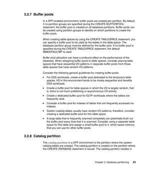 3.2.7 Buffer pools
           In a DPF-enabled environment, buffer pools are created per partition. By default,
           if no partition groups are specified during the CREATE BUFFERPOOL
           statement, the buffer pool is created on all database partitions. Buffer pools can
           be created using partition groups to identify on which partitions to create the
           buffer pools.

           When creating table spaces by using the CREATE TABLESPACE statement, you
           can specify a buffer pool to be used by the tables in the table space. The
           database partition group must be defined for the buffer pool. If no buffer pool is
           specified during the CREATE TABLESPACE statement, the default
           IBMDEFAULTBP is used.

           Buffer pool allocation can have a profound effect on the performance of the
           database. When assigning buffer pools to table spaces, consider placing table
           spaces that have sequential I/O patterns in separate buffer pools from those
           table spaces that have random I/O patterns.

           Consider the following general guidelines for creating buffer pools:
              For DSS workloads, create a buffer pool dedicated to the temporary table
              spaces. I/O in this environment tends to be mostly sequential and benefits
              DSS workloads.
              Create a buffer pool for table spaces in which the I/O is largely random, that
              is, there is not much prefetching or asynchronous I/O activity.
              Create a dedicated buffer pool for OLTP workloads where the tables are
              frequently read.
              Consider a buffer pool for indexes of tables that are frequently accessed via
              indexes.
              System catalog tables usually have random I/O patterns, therefore, consider
              creating a dedicated buffer pool for this table space.
              A large table that is frequently scanned completely can potentially flush out
              the buffer pool every time that it is scanned. Consider using a separate table
              space for this table and assign a small buffer pool to it, which saves memory
              that you can use for other buffer pools.


3.2.8 Catalog partition
           The catalog partition in a DPF environment is the partition where the system
           catalog tables are created. The catalog partition is created on the partition where
           the CREATE DATABASE statement is issued. The catalog partition resides in




                                                         Chapter 3. Database partitioning   43
 