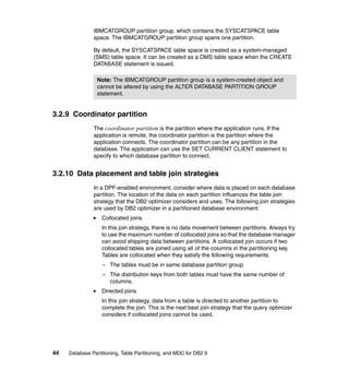 IBMCATGROUP partition group, which contains the SYSCATSPACE table
               space. The IBMCATGROUP partition group spans one partition.

               By default, the SYSCATSPACE table space is created as a system-managed
               (SMS) table space. It can be created as a DMS table space when the CREATE
               DATABASE statement is issued.

                 Note: The IBMCATGROUP partition group is a system-created object and
                 cannot be altered by using the ALTER DATABASE PARTITION GROUP
                 statement.


3.2.9 Coordinator partition
               The coordinator partition is the partition where the application runs. If the
               application is remote, the coordinator partition is the partition where the
               application connects. The coordinator partition can be any partition in the
               database. The application can use the SET CURRENT CLIENT statement to
               specify to which database partition to connect.


3.2.10 Data placement and table join strategies
               In a DPF-enabled environment, consider where data is placed on each database
               partition. The location of the data on each partition influences the table join
               strategy that the DB2 optimizer considers and uses. The following join strategies
               are used by DB2 optimizer in a partitioned database environment:
                   Collocated joins
                   In this join strategy, there is no data movement between partitions. Always try
                   to use the maximum number of collocated joins so that the database manager
                   can avoid shipping data between partitions. A collocated join occurs if two
                   collocated tables are joined using all of the columns in the partitioning key.
                   Tables are collocated when they satisfy the following requirements:
                   – The tables must be in same database partition group.
                   – The distribution keys from both tables must have the same number of
                     columns.
                   Directed joins
                   In this join strategy, data from a table is directed to another partition to
                   complete the join. This is the next best join strategy that the query optimizer
                   considers if collocated joins cannot be used.




44   Database Partitioning, Table Partitioning, and MDC for DB2 9
 
