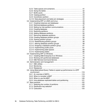 3.2.5 Table spaces and containers . . . . . . . . . . . . . . . . . . . . . . . . . . . . . . 41
                   3.2.6 Sizing the tables . . . . . . . . . . . . . . . . . . . . . . . . . . . . . . . . . . . . . . . . 42
                   3.2.7 Buffer pools . . . . . . . . . . . . . . . . . . . . . . . . . . . . . . . . . . . . . . . . . . . . 43
                   3.2.8 Catalog partition . . . . . . . . . . . . . . . . . . . . . . . . . . . . . . . . . . . . . . . . 43
                   3.2.9 Coordinator partition . . . . . . . . . . . . . . . . . . . . . . . . . . . . . . . . . . . . . 44
                   3.2.10 Data placement and table join strategies . . . . . . . . . . . . . . . . . . . . 44
                3.3 Implementing DPF on UNIX and Linux . . . . . . . . . . . . . . . . . . . . . . . . . . . 45
                   3.3.1 Creating instances and databases . . . . . . . . . . . . . . . . . . . . . . . . . . 46
                   3.3.2 Defining database partitions . . . . . . . . . . . . . . . . . . . . . . . . . . . . . . . 47
                   3.3.3 Setting up inter-partition communications . . . . . . . . . . . . . . . . . . . . . 48
                   3.3.4 Creating database . . . . . . . . . . . . . . . . . . . . . . . . . . . . . . . . . . . . . . . 50
                   3.3.5 Switching partitions . . . . . . . . . . . . . . . . . . . . . . . . . . . . . . . . . . . . . . 51
                   3.3.6 Adding database partitions . . . . . . . . . . . . . . . . . . . . . . . . . . . . . . . . 52
                   3.3.7 Removing database partitions. . . . . . . . . . . . . . . . . . . . . . . . . . . . . . 53
                   3.3.8 Creating database partition groups . . . . . . . . . . . . . . . . . . . . . . . . . . 55
                   3.3.9 Viewing partition groups . . . . . . . . . . . . . . . . . . . . . . . . . . . . . . . . . . 55
                   3.3.10 Redistributing partition groups . . . . . . . . . . . . . . . . . . . . . . . . . . . . 56
                   3.3.11 Altering database partition groups . . . . . . . . . . . . . . . . . . . . . . . . . 58
                   3.3.12 Dropping a database partition group . . . . . . . . . . . . . . . . . . . . . . . . 61
                   3.3.13 Implementing buffer pools. . . . . . . . . . . . . . . . . . . . . . . . . . . . . . . . 61
                   3.3.14 Implementing table spaces . . . . . . . . . . . . . . . . . . . . . . . . . . . . . . . 63
                   3.3.15 Implementing tables . . . . . . . . . . . . . . . . . . . . . . . . . . . . . . . . . . . . 66
                3.4 Implementing DPF on Windows . . . . . . . . . . . . . . . . . . . . . . . . . . . . . . . . 71
                   3.4.1 Installing DB2 Enterprise 9 on Windows . . . . . . . . . . . . . . . . . . . . . . 71
                   3.4.2 Working with partitioned databases . . . . . . . . . . . . . . . . . . . . . . . . . 79
                   3.4.3 DB2 Remote Command Service . . . . . . . . . . . . . . . . . . . . . . . . . . . . 81
                3.5 Administration and management. . . . . . . . . . . . . . . . . . . . . . . . . . . . . . . . 81
                   3.5.1 DB2 utilities . . . . . . . . . . . . . . . . . . . . . . . . . . . . . . . . . . . . . . . . . . . . 81
                   3.5.2 Monitoring . . . . . . . . . . . . . . . . . . . . . . . . . . . . . . . . . . . . . . . . . . . . . 94
                   3.5.3 Rebalancer . . . . . . . . . . . . . . . . . . . . . . . . . . . . . . . . . . . . . . . . . . . 106
                3.6 Using Materialized Query Tables to speed up performance in a DPF
                     environment . . . . . . . . . . . . . . . . . . . . . . . . . . . . . . . . . . . . . . . . . . . . . . 119
                   3.6.1 An overview of MQTs . . . . . . . . . . . . . . . . . . . . . . . . . . . . . . . . . . . 119
                   3.6.2 When to consider a MQT . . . . . . . . . . . . . . . . . . . . . . . . . . . . . . . . 119
                   3.6.3 When to use the MQT . . . . . . . . . . . . . . . . . . . . . . . . . . . . . . . . . . . 120
                   3.6.4 Intra-database replicated tables and partitioning . . . . . . . . . . . . . . 121
                3.7 Best practices . . . . . . . . . . . . . . . . . . . . . . . . . . . . . . . . . . . . . . . . . . . . . 122
                   3.7.1 Selecting the number of partitions. . . . . . . . . . . . . . . . . . . . . . . . . . 122
                   3.7.2 Distribution key selection . . . . . . . . . . . . . . . . . . . . . . . . . . . . . . . . 123
                   3.7.3 Collocation . . . . . . . . . . . . . . . . . . . . . . . . . . . . . . . . . . . . . . . . . . . 124




iv   Database Partitioning, Table Partitioning, and MDC for DB2 9
 