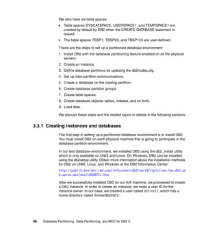 We also have six table spaces:
                   Table spaces SYSCATSPACE, USERSPACE1, and TEMPSPACE1 are
                   created by default by DB2 when the CREATE DATABASE statement is
                   issued.
                   The table spaces TBSP1, TBSP23, and TBSP123 are user-defined.

               These are the steps to set up a partitioned database environment:
               1. Install DB2 with the database partitioning feature enabled on all the physical
                  servers.
               2. Create an instance.
               3. Define database partitions by updating the db2nodes.cfg.
               4. Set up inter-partition communications.
               5. Create a database on the catalog partition.
               6. Create database partition groups.
               7. Create table spaces.
               8. Create database objects: tables, indexes, and so forth.
               9. Load data.

               We discuss these steps and the related topics in details in the following sections.


3.3.1 Creating instances and databases
               The first step in setting up a partitioned database environment is to install DB2.
               You must install DB2 on each physical machine that is going to participate in the
               database partition environment.

               In our test database environment, we installed DB2 using the db2_install utility,
               which is only available on UNIX and Linux. On Windows, DB2 can be installed
               using the db2setup utility. Obtain more information about the installation methods
               for DB2 on UNIX, Linux, and Windows at the DB2 Information Center:
               http://publib.boulder.ibm.com/infocenter/db2luw/v9/topic/com.ibm.db2.ud
               b.uprun.doc/doc/c0008711.htm

               After we successfully installed DB2 on our AIX machine, we proceeded to create
               a DB2 instance. In order to create an instance, we need a user ID for the
               instance owner. In our case, we created a user called db2inst1, which has a
               home directory called /home/db2inst1/.




46   Database Partitioning, Table Partitioning, and MDC for DB2 9
 