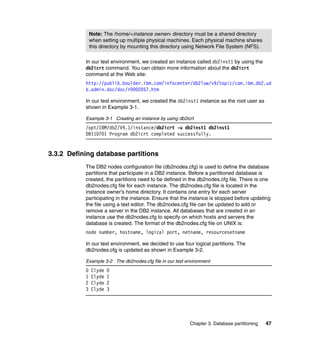 Note: The /home/<instance owner> directory must be a shared directory
               when setting up multiple physical machines. Each physical machine shares
               this directory by mounting this directory using Network File System (NFS).

           In our test environment, we created an instance called db2inst1 by using the
           db2icrt command. You can obtain more information about the db2icrt
           command at the Web site:
           http://publib.boulder.ibm.com/infocenter/db2luw/v9/topic/com.ibm.db2.ud
           b.admin.doc/doc/r0002057.htm

           In our test environment, we created the db2inst1 instance as the root user as
           shown in Example 3-1.

           Example 3-1 Creating an instance by using db2icrt
           /opt/IBM/db2/V9.1/instance/db2icrt -u db2inst1 db2inst1
           DBI1070I Program db2icrt completed successfully.


3.3.2 Defining database partitions
           The DB2 nodes configuration file (db2nodes.cfg) is used to define the database
           partitions that participate in a DB2 instance. Before a partitioned database is
           created, the partitions need to be defined in the db2nodes.cfg file. There is one
           db2nodes.cfg file for each instance. The db2nodes.cfg file is located in the
           instance owner’s home directory. It contains one entry for each server
           participating in the instance. Ensure that the instance is stopped before updating
           the file using a text editor. The db2nodes.cfg file can be updated to add or
           remove a server in the DB2 instance. All databases that are created in an
           instance use the db2nodes.cfg to specify on which hosts and servers the
           database is created. The format of the db2nodes.cfg file on UNIX is:
           node number, hostname, logical port, netname, resourcesetname

           In our test environment, we decided to use four logical partitions. The
           db2nodes.cfg is updated as shown in Example 3-2.

           Example 3-2 The db2nodes.cfg file in our test environment
           0   Clyde   0
           1   Clyde   1
           2   Clyde   2
           3   Clyde   3




                                                          Chapter 3. Database partitioning   47
 
