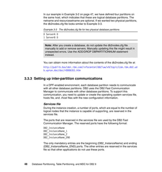 In our example in Example 3-2 on page 47, we have defined four partitions on
               the same host, which indicates that these are logical database partitions. The
               netname and resourcesetname are optional. If we wanted two physical partitions,
               the db2nodes.cfg file looks similar to Example 3-3.

               Example 3-3 The db2nodes.cfg file for two physical database partitions
               0 ServerA 0
               1 ServerB 0


                 Note: After you create a database, do not update the db2nodes.cfg file
                 manually to add or remove servers. Manually updating this file might result in
                 unexpected errors. Use the ADD/DROP DBPARTITIONNUM statement
                 instead.

               You can obtain more information about the contents of the db2nodes.cfg file at:
               http://publib.boulder.ibm.com/infocenter/db2luw/v9/topic/com.ibm.db2.ud
               b.uprun.doc/doc/r0006351.htm


3.3.3 Setting up inter-partition communications
               In a DPF-enabled environment, each database partition needs to communicate
               with all other database partitions. DB2 uses the DB2 Fast Communication
               Manager to communicate with other database partitions. To support this
               communication, you need to update or create the operating system services file,
               hosts file, and .rhost files with the new configuration information.

               Services file
               During the instance creation, a number of ports, which are equal to the number of
               logical nodes that the instance is capable of supporting, are reserved in the
               services file.

               The ports that are reserved in the services file are used by the DB2 Fast
               Communication Manager. The reserved ports have the following format:
               DB2_InstanceName
               DB2_InstanceName_1
               DB2_InstanceName_2
               DB2_InstanceName_END

               The only mandatory entries are the beginning (DB2_InstanceName) and ending
               (DB2_InstanceName_END) ports. The other entries are reserved in the services
               file so that other applications do not use these ports.




48   Database Partitioning, Table Partitioning, and MDC for DB2 9
 