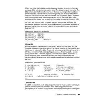 When you install the instance-owning database partition server on the primary
computer, DB2 sets up communication ports. The default range is four ports. The
DB2 Setup wizard attempts to reserve an identical port range when database
partition servers are installed on participating computers. If the port has been
used, the Setup wizard uses the first available port range after 60000. However,
if the port numbers in the participating servers do not match the ports in the
Instance-owning server, you receive communication errors when you start DB2.

On UNIX, the services file is located in the /etc. directory. On Windows, the
services file is located in <drive>:WINDOWSsystem32driversetc directory. An
extract of the services file for our instance in our test environment is shown in
Example 3-4.

Example 3-4 Extract of a services file
DB2_db2inst1     60004/tcp
DB2_db2inst1_1 60005/tcp
DB2_db2inst1_2 60006/tcp
DB2_db2inst1_END         60009/tcp


Hosts file
Another important consideration is the correct definition of the hosts file. The
hosts file is located in the same directory as the services file. In the hosts file, you
must have an entry defining the IP address, server name, and domain name (in a
Windows environment) for each participating server. This ensures the correct
configuration of the additional physical partitions at setup time. Example 3-5
shows a sample hosts file with two entries: one entry corresponds to the
partition-owning server and the other entry corresponds to an additional physical
partition.

Example 3-5 Sample hosts file
#   Internet Address         Hostname            #   Comments
#   192.9.200.1              net0sample          #   ethernet name/address
#   128.100.0.1              token0sample        #   token ring name/address
#   10.2.0.2                 x25sample           #   x.25 name/address

127.0.0.1                  loopback localhost              # loopback (lo0)
9.43.86.56        Clyde.itsosj.sanjose.ibm.com
...


.rhosts files
In a DPF environment, each database partition server must have the authority to
perform remote commands on all the other database partition servers
participating in an instance. You grant this authority by creating and updating the


                                                 Chapter 3. Database partitioning    49
 