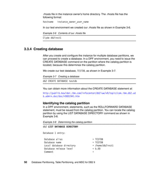 .rhosts file in the instance owner’s home directory. The .rhosts file has the
               following format:
               hostname      instance_owner_user_name

               In our test environment we created our .rhosts file as shown in Example 3-6.

               Example 3-6 Contents of our .rhosts file
               Clyde db2inst1



3.3.4 Creating database
               After you create and configure the instance for multiple database partitions, we
               can proceed to create a database. In a DPF environment, you need to issue the
               CREATE DATABASE command on the partition where the catalog partition is
               located, because this determines the catalog partition.

               We create our test database, TESTDB, as shown in Example 3-7.

               Example 3-7 Creating a database
               db2 CREATE DATABASE testdb

               You can obtain more information about the CREATE DATABASE statement at:
               http://publib.boulder.ibm.com/infocenter/db2luw/v9/topic/com.ibm.db2.ud
               b.admin.doc/doc/r0001941.htm

               Identifying the catalog partition
               In a DPF environment, statements, such as the ROLLFORWARD DATABASE
               statement, must be issued from the catalog partition. You can locate the catalog
               partition by using the LIST DATABASE DIRECTORY command as shown in
               Example 3-8.

               Example 3-8 Determining the catalog partition
               db2 LIST DATABASE DIRECTORY

               Database 1 entry:

                Database alias                                 =    TESTDB
                Database name                                  =    TESTDB
                Local database directory                       =    /home/db2inst1
                Database release level                         =    b.00
                Comment                                        =


50   Database Partitioning, Table Partitioning, and MDC for DB2 9
 
