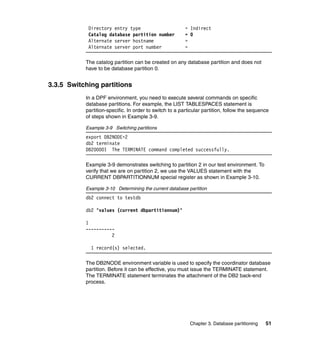 Directory entry type                         = Indirect
            Catalog database partition number            = 0
            Alternate server hostname                    =
            Alternate server port number                 =

           The catalog partition can be created on any database partition and does not
           have to be database partition 0.


3.3.5 Switching partitions
           In a DPF environment, you need to execute several commands on specific
           database partitions. For example, the LIST TABLESPACES statement is
           partition-specific. In order to switch to a particular partition, follow the sequence
           of steps shown in Example 3-9.

           Example 3-9 Switching partitions
           export DB2NODE=2
           db2 terminate
           DB20000I The TERMINATE command completed successfully.

           Example 3-9 demonstrates switching to partition 2 in our test environment. To
           verify that we are on partition 2, we use the VALUES statement with the
           CURRENT DBPARTITIONNUM special register as shown in Example 3-10.

           Example 3-10 Determining the current database partition
           db2 connect to testdb

           db2 "values (current dbpartitionnum)"

           1
           -----------
                     2

             1 record(s) selected.

           The DB2NODE environment variable is used to specify the coordinator database
           partition. Before it can be effective, you must issue the TERMINATE statement.
           The TERMINATE statement terminates the attachment of the DB2 back-end
           process.




                                                           Chapter 3. Database partitioning   51
 