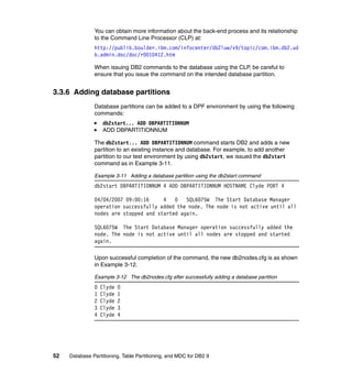 You can obtain more information about the back-end process and its relationship
               to the Command Line Processor (CLP) at:
               http://publib.boulder.ibm.com/infocenter/db2luw/v9/topic/com.ibm.db2.ud
               b.admin.doc/doc/r0010412.htm

               When issuing DB2 commands to the database using the CLP, be careful to
               ensure that you issue the command on the intended database partition.


3.3.6 Adding database partitions
               Database partitions can be added to a DPF environment by using the following
               commands:
                   db2start... ADD DBPARTITIONNUM
                   ADD DBPARTITIONNUM

               The db2start... ADD DBPARTITIONNUM command starts DB2 and adds a new
               partition to an existing instance and database. For example, to add another
               partition to our test environment by using db2start, we issued the db2start
               command as in Example 3-11.

               Example 3-11 Adding a database partition using the db2start command
               db2start DBPARTITIONNUM 4 ADD DBPARTITIONNUM HOSTNAME Clyde PORT 4

               04/04/2007 09:00:16     4   0   SQL6075W The Start Database Manager
               operation successfully added the node. The node is not active until all
               nodes are stopped and started again.

               SQL6075W The Start Database Manager operation successfully added the
               node. The node is not active until all nodes are stopped and started
               again.

               Upon successful completion of the command, the new db2nodes.cfg is as shown
               in Example 3-12.

               Example 3-12 The db2nodes.cfg after successfully adding a database partition
               0   Clyde   0
               1   Clyde   1
               2   Clyde   2
               3   Clyde   3
               4   Clyde   4




52   Database Partitioning, Table Partitioning, and MDC for DB2 9
 