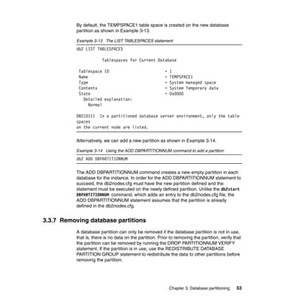 By default, the TEMPSPACE1 table space is created on the new database
           partition as shown in Example 3-13.

           Example 3-13 The LIST TABLESPACES statement
           db2 LIST TABLESPACES

                        Tablespaces for Current Database

            Tablespace ID                                 =   1
            Name                                          =   TEMPSPACE1
            Type                                          =   System managed space
            Contents                                      =   System Temporary data
            State                                         =   0x0000
              Detailed explanation:
                 Normal

           DB21011I In a partitioned database server environment, only the table
           spaces
           on the current node are listed.

           Alternatively, we can add a new partition as shown in Example 3-14.

           Example 3-14 Using the ADD DBPARTITIONNUM command to add a partition
           db2 ADD DBPARTITIONNUM

           The ADD DBPARTITIONNUM command creates a new empty partition in each
           database for the instance. In order for the ADD DBPARTITIONNUM statement to
           succeed, the db2nodes.cfg must have the new partition defined and the
           statement must be executed on the newly defined partition. Unlike the db2start
           DBPARTITIONNUM command, which adds an entry to the db2nodes.cfg file, the
           ADD DBPARTITIONNUM statement assumes that the partition is already
           defined in the db2nodes.cfg.


3.3.7 Removing database partitions
           A database partition can only be removed if the database partition is not in use,
           that is, there is no data on the partition. Prior to removing the partition, verify that
           the partition can be removed by running the DROP PARTITIONNUM VERIFY
           statement. If the partition is in use, use the REDISTRIBUTE DATABASE
           PARTITION GROUP statement to redistribute the data to other partitions before
           removing the partition.




                                                              Chapter 3. Database partitioning   53
 