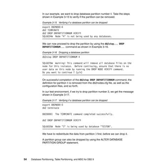 In our example, we want to drop database partition number 4. Take the steps
               shown in Example 3-15 to verify if the partition can be removed.

               Example 3-15 Verifying if a database partition can be dropped
               export DB2NODE=4
               db2 TERMINATE
               db2 DROP DBPARTITIONNUM VERIFY
               SQL6034W Node "4" is not being used by any databases.

               We can now proceed to drop the partition by using the db2stop... DROP
               DBPARTITIONNUM... command as shown in Example 3-16.

               Example 3-16 Dropping a database partition
               db2stop DROP DBPARTITIONNUM 4

               SQL6076W Warning! This command will remove all database files on the
               node for this instance. Before continuing, ensure that there is no
               user data on this node by running the DROP NODE VERIFY command.
               Do you want to continue ? (y/n)

               On successful completion of the db2stop DROP DBPARTITIONNUM command, the
               definition for partition 4 is removed from the db2nodes.cfg file, as well as the
               configuration files, and so forth.

               In our test environment, if we try to drop partition number 3, we get the message
               shown in Example 3-17.

               Example 3-17 Verifying if a database partition can be dropped
               export DB2NODE=3
               db2 terminate

               DB20000I     The TERMINATE command completed successfully.

               db2 DROP DBPARTITIONNUM VERIFY

               SQL6035W     Node "3" is being used by database "TESTDB".

               We have to redistribute the data from partition 3 first, before we can drop it.

               A partition group can also be dropped by using the ALTER DATABASE
               PARTITION GROUP statement.




54   Database Partitioning, Table Partitioning, and MDC for DB2 9
 